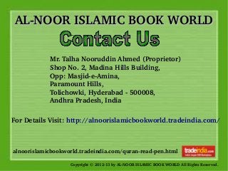 AL­NOOR ISLAMIC BOOK WORLDAL­NOOR ISLAMIC BOOK WORLD
Copyright © 2012­13 by AL­NOOR ISLAMIC BOOK WORLD All Rights Reserved. 
alnoorislamicbookworld.tradeindia.com/quran­read­pen.html
Mr. Talha Nooruddin Ahmed (Proprietor) 
Shop No. 2, Madina Hills Building, 
Opp: Masjid­e­Amina, 
Paramount Hills, 
Tolichowki, Hyderabad ­ 500008, 
Andhra Pradesh, India
For Details Visit: http://alnoorislamicbookworld.tradeindia.com/
 