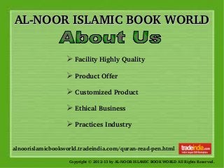 AL­NOOR ISLAMIC BOOK WORLDAL­NOOR ISLAMIC BOOK WORLD
Copyright © 2012­13 by AL­NOOR ISLAMIC BOOK WORLD All Rights Reserved. 
alnoorislamicbookworld.tradeindia.com/quran­read­pen.html
➢ Facility Highly Quality  
     
➢ Product Offer           
         
➢ Customized Product      
      
➢ Ethical Business    
           
➢ Practices Industry  
 