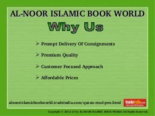 AL­NOOR ISLAMIC BOOK WORLDAL­NOOR ISLAMIC BOOK WORLD
Copyright © 2012­13 by AL­NOOR ISLAMIC BOOK WORLD All Rights Reserved. 
alnoorislamicbookworld.tradeindia.com/quran­read­pen.html
➢ Prompt Delivery Of Consignments 
➢ Premium Quality
➢ Customer Focused Approach 
➢ Affordable Prices 
 