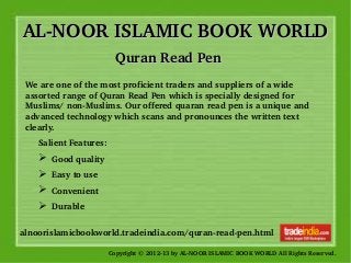 AL­NOOR ISLAMIC BOOK WORLDAL­NOOR ISLAMIC BOOK WORLD
Copyright © 2012­13 by AL­NOOR ISLAMIC BOOK WORLD All Rights Reserved. 
alnoorislamicbookworld.tradeindia.com/quran­read­pen.html
Quran Read PenQuran Read Pen
We are one of the most proficient traders and suppliers of a wide 
assorted range of Quran Read Pen which is specially designed for 
Muslims/ non­Muslims. Our offered quaran read pen is a unique and 
advanced technology which scans and pronounces the written text 
clearly. 
Salient Features: 
➢  Good quality 
➢  Easy to use 
➢  Convenient
➢  Durable
 