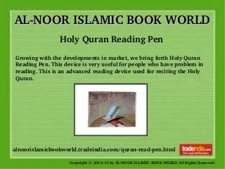AL­NOOR ISLAMIC BOOK WORLDAL­NOOR ISLAMIC BOOK WORLD
Copyright © 2012­13 by AL­NOOR ISLAMIC BOOK WORLD All Rights Reserved. 
alnoorislamicbookworld.tradeindia.com/quran­read­pen.html
Holy Quran Reading Pen
Growing with the developments in market, we bring forth Holy Quran 
Reading Pen. This device is very useful for people who have problem in 
reading. This is an advanced reading device used for reciting the Holy 
Quran.
 