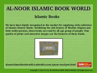 AL­NOOR ISLAMIC BOOK WORLDAL­NOOR ISLAMIC BOOK WORLD
Copyright © 2012­13 by AL­NOOR ISLAMIC BOOK WORLD All Rights Reserved. 
alnoorislamicbookworld.tradeindia.com/quran­read­pen.html
Islamic Books
We have been highly recognized in the market for supplying wide collection 
of Islamic History Books. Exhibiting the rich history of Muslim religion and 
their noble persons, these books are read by all age group of people. Fine 
quality of prints and attractive images are the features of these books. 
 