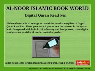 AL­NOOR ISLAMIC BOOK WORLDAL­NOOR ISLAMIC BOOK WORLD
Copyright © 2012­13 by AL­NOOR ISLAMIC BOOK WORLD All Rights Reserved. 
alnoorislamicbookworld.tradeindia.com/quran­read­pen.html
Digital Quran Read Pen 
We have been able to emerge as one of the popular suppliers of Digital 
Quran Read Pen. These pens scan & pronounce the content in the Quran 
book. Integrated with built in li­ion battery and headphones, these digital 
read pens are portable & can be carried in pocket.
 