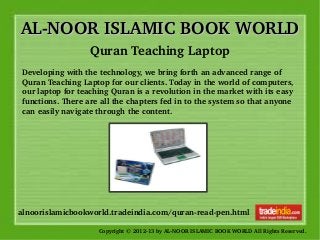 AL­NOOR ISLAMIC BOOK WORLDAL­NOOR ISLAMIC BOOK WORLD
Copyright © 2012­13 by AL­NOOR ISLAMIC BOOK WORLD All Rights Reserved. 
alnoorislamicbookworld.tradeindia.com/quran­read­pen.html
Quran Teaching Laptop
Developing with the technology, we bring forth an advanced range of 
Quran Teaching Laptop for our clients. Today in the world of computers, 
our laptop for teaching Quran is a revolution in the market with its easy 
functions. There are all the chapters fed in to the system so that anyone 
can easily navigate through the content.
 