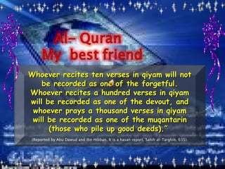 Whoever recites ten verses in qiyam will not be recorded as one of the forgetful. Whoever recites a hundred verses in qiyam will be recorded as one of the devout, and whoever prays a thousand verses in qiyam will be recorded as one of the muqantarin (those who pile up good deeds).” (Reported by Abu Dawud and Ibn Hibban. It is a hasan report. Sahih al-Targhib, 635).
