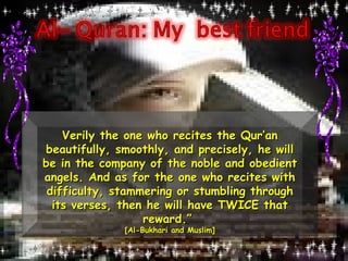 Verily the one who recites the Qur’an beautifully, smoothly, and precisely, he will be in the company of the noble and obedient angels. And as for the one who recites with difficulty, stammering or stumbling through its verses, then he will have TWICE that reward.”  [Al-Bukhari and Muslim] 
