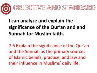 I can analyze and explain the
significance of the Qur’an and and
Sunnah for Muslim faith.
7.6 Explain the significance of the Qur’an
and the Sunnah as the primary sources
of Islamic beliefs, practice, and law and
their influence in Muslims’ daily life.
 