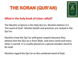What is the holy book of Islam called?
The Muslim scripture is the Holy Qur'an. Muslims believe it is
'the word of God'. Muslim beliefs and practices are rooted in the
Qur'an.
Muslims treat the Qur'an with great respect because they
believe that the Qur'an is from Allah, and every word and every
letter is sacred. It is usually placed on a special wooden stand to
be read.
Muslims regard the Qur'an as the unaltered word of God.
 