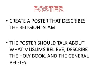 • CREATE A POSTER THAT DESCRIBES
THE RELIGION ISLAM
• THE POSTER SHOULD TALK ABOUT
WHAT MUSLIMS BELIEVE, DESCRIBE
THE HOLY BOOK, AND THE GENERAL
BELEIFS.
 