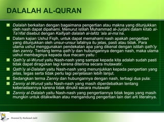 DALALAH AL-QURAN Dalalah  berkaitan dengan bagaimana pengertian atau makna yang ditunjukkan oleh nash dapat dipahami. Menurut istilah Muhammad al-Jurjani dalam kitab  al-Ta’rifat  disebut dengan  Kaifiyah dalalah al-lafdz ‘ala al-ma’na . Dalam kajian Ushul Fiqih, untuk dapat memahami nash apakah pengertian yang ditunjukkan oleh unsur-unsur lafalnya itu jelas, pasti atau tidak. Para ulama ushul menggunakan pendekatan apa yang dikenal dengan istilah  qath’iy  dan  zanniy . Tentang terma  qath’iy  dan hubungannya dengan nash, maka ulama ushul membaginya kepada dua macam yaitu : Qath’iy al-Wurud  yaitu Nash-nash yang sampai kepada kita adalah sudah pasti tidak dapat diragukan lagi karena diterima secara mutawatir. Qath’iy al-Dalalah  yaitu Nash-nash yang menunjukkan kepada pengertian yang jelas, tegas serta tidak perlu lagi penjelasan lebih lanjut. Sedangkan terma  Zanniy  dan hubungannya dengan nash, terbagi dua pula: Zanniy al-Wurud  yaitu Nash-nash yang masih diperdebatkan tentang keberadaannya karena tidak dinukil secara mutawatir Zanniy al-Dalalah  yaitu Nash-nash yang pengertiannya tidak tegas yang masih mungkin untuk ditakwilkan atau mengandung pengertian lain dari arti literalnya. 