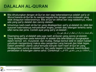 DALALAH AL-QURAN Bila dihubungkan dengan al-Qur’an dari segi keberadaannya adalah  qat’iy al-Wurud  karena al-Qur’an itu sampai kepada kita dengan cara mutawatir yang tidak diragukan kebenarannya. Bila al-Qur’an dilihat dari segi dalalahnya, maka ada yang  qat’iy dalalah  dan  zanniy dalalah . Umumnya nash-nash al-Qur’an yang dikategorikan  qat’iy al-dalalah  ini, lafal dan susunan kata-katanya menyebutkan angka, jumlah atau bilangan tertentu serta sifat nama dan jenis. Contoh ayat yang  qat’iy al-dalalah  : ولكم نصف ما ترك ازواجكم ان لم يكن لهن ولد  ... Disamping  qat’iy al-dalalah  ada juga nash al-Quran yang  zanniy al-dalalah . Yang dikategorikan pada kelompok ini adalah bila lafal-lafalnya diungkapkan dalam bentuk  ‘am ,  musytarak , dan  mutlaq . Ketiga bentuk lafal ini dalam kaidah ushuliyah mengandung makna atau pengertian yang banyak dan tidak tegas. Dalam penelitian ulama ushul ternyata banyak nash-nash al-Qur’an yang dikategorikan  zanniy al-dalalah  ini, dan pada bagian ini banyak menimbulkan perdebatan di kalangan ulama ushul. Contohnya  والمطلقات يتربصن بانفسهن ثلاثة قروء  ... 