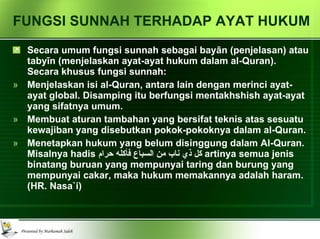FUNGSI SUNNAH TERHADAP AYAT HUKUM Secara umum fungsi sunnah sebagai bay ā n (penjelasan) atau taby ī n (menjelaskan ayat-ayat hukum dalam al-Quran). Secara khusus fungsi sunnah: Menjelaskan isi al-Quran, antara lain dengan merinci ayat-ayat global. Disamping itu berfungsi mentakhshish ayat-ayat yang sifatnya umum. Membuat aturan tambahan yang bersifat teknis atas sesuatu kewajiban yang disebutkan pokok-pokoknya dalam al-Quran. Menetapkan hukum yang belum disinggung dalam Al-Quran. Misalnya hadis  كل ذي ناب من السباع فأكله حرام   artinya semua jenis binatang buruan yang mempunyai taring dan burung yang mempunyai cakar, maka hukum memakannya adalah haram. (HR. Nasa`i) 