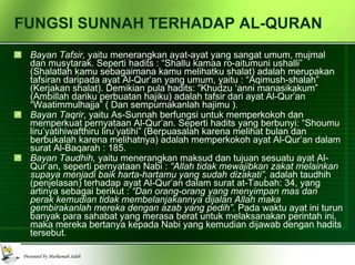 FUNGSI SUNNAH TERHADAP AL-QURAN Bayan Tafsir,  yaitu menerangkan ayat-ayat yang sangat umum, mujmal dan musytarak. Seperti hadits : “Shallu kamaa ro-aitumuni ushalli” (Shalatlah kamu sebagaimana kamu melihatku shalat) adalah merupakan tafsiran daripada ayat Al-Qur’an yang umum, yaitu : “Aqimush-shalah” (Kerjakan shalat). Demikian pula hadits: “Khudzu ‘anni manasikakum” (Ambillah dariku perbuatan hajiku) adalah tafsir dari ayat Al-Qur’an “Waatimmulhajja” ( Dan sempurnakanlah hajimu ). Bayan Taqrir , yaitu As-Sunnah berfungsi untuk memperkokoh dan memperkuat pernyataan Al-Qur’an. Seperti hadits yang berbunyi: “Shoumu liru’yatihiwafthiru liru’yatihi” (Berpuasalah karena melihat bulan dan berbukalah karena melihatnya) adalah memperkokoh ayat Al-Qur’an dalam surat Al-Baqarah : 185. Bayan Taudhih,  yaitu menerangkan maksud dan tujuan sesuatu ayat Al-Qur’an, seperti pernyataan Nabi :  “Allah tidak mewajibkan zakat melainkan supaya menjadi baik harta-hartamu yang sudah dizakati”,  adalah taudhih (penjelasan) terhadap ayat Al-Qur’an dalam surat at-Taubah: 34, yang artinya sebagai berikut :  “Dan orang-orang yang menyimpan mas dan perak kemudian tidak membelanjakannya dijalan Allah maka gembirakanlah mereka dengan azab yang pedih”.  Pada waktu ayat ini turun banyak para sahabat yang merasa berat untuk melaksanakan perintah ini, maka mereka bertanya kepada Nabi yang kemudian dijawab dengan hadits tersebut. 