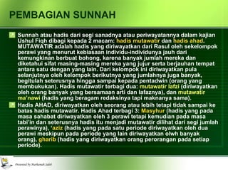 PEMBAGIAN SUNNAH Sunnah atau hadis dari segi sanadnya atau periwayatannya dalam kajian Ushul Fiqh dibagi kepada 2 macam:  hadis mutawatir  dan  hadis ahad . MUTAWATIR adalah hadis yang diriwayatkan dari Rasul oleh sekelompok perawi yang menurut kebiasaan individu-individunya jauh dari kemungkinan berbuat bohong, karena banyak jumlah mereka dan diketahui sifat masing-masing mereka yang jujur serta berjauhan tempat antara satu dengan yang lain. Dari kelompok ini diriwayatkan pula selanjutnya oleh kelompok berikutnya yang jumlahnya juga banyak, begitulah seterusnya hingga sampai kepada pentadwin (orang yang membukukan). Hadis mutawatir terbagi dua:  mutawatir lafzi  (diriwayatkan oleh orang banyak yang bersamaan arti dan lafaznya), dan  mutawatir ma’nawi  (hadis yang beragam redaksinya tapi maknanya sama). Hadis AHAD, diriwayatkan oleh seorang atau lebih tetapi tidak sampai ke batas hadis mutawatir. Hadis Ahad terbagi 3:  Masyhur  (hadis yang pada masa sahabat diriwayatkan oleh 3 perawi tetapi kemudian pada masa tabi’in dan seterusnya hadis itu menjadi mutawatir dilihat dari segi jumlah perawinya), ‘ aziz  (hadis yang pada satu periode diriwayatkan oleh dua perawi meskipun pada periode yang lain diriwayatkan olwh banyak orang),  gharib  (hadis yang diriwayatkan orang perorangan pada setiap periode). 