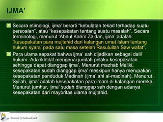 IJMA’ Secara etimologi, ijma’ berarti “kebulatan tekad terhadap suatu persoalan”, atau “kesepakatan tentang suatu masalah”. Secara terminologi, menurut ‘Abdul Karim Zaidan, ijma’ adalah  “kesepakatan para mujtahid dari kalangan umat Islam tentang hukum syara’ pada satu masa setelah Rasulullah Saw wafat”. Para ulama sepakat bahwa ijma’ sah dijadikan sebagai dalil hukum. Ada ikhtilaf mengenai jumlah pelaku kesepakatan sehingga dapat dianggap ijma’. Menurut mazhab Maliki, kesepakatan sudah dianggap ijma’ meskipun hanya merupakan kesepakatan penduduk Madinah (ijma’ ahl al-madinah). Menurut Syi’ah, ijma’ adalah kesepakatan para imam di kalangan mereka. Menurut jumhur, ijma’ sudah dianggap sah dengan adanya kesepakatan dari mayoritas ulama mujtahid. 