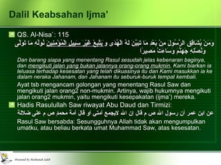 Dalil Keabsahan Ijma’ QS. Al-Nisa`: 115 وَمَنْ يُشَاقِقِ الرَّسُولَ مِنْ بَعْدِ مَا تَبَيَّنَ لَهُ الْهُدَى و َيَتَّبِعْ غَيْرَ سَبِيلِ الْمُؤْمِنِينَ  نُوَلِّهِ مَا تَوَلَّى وَنُصْلِهِ جَهَنَّمَ وَسَاءَتْ مَصِيرًا   Dan barang siapa yang menentang Rasul sesudah jelas kebenaran baginya, dan  mengikuti jalan yang bukan jalannya orang-orang mukmin , Kami biarkan ia leluasa terhadap kesesatan yang telah dikuasinya itu dan Kami masukkan ia ke dalam neraka Jahanam, dan Jahanam itu seburuk-buruk tempat kembali.   Ayat tsb mengancam golongan yang menentang Rasul Saw dan mengikuti jalan orang2 non-mukmin. Artinya, wajib hukumnya mengikuti jalan orang2 mukmin, yaitu mengikuti kesepakatan (ijma’) mereka. Hadis Rasulullah Saw riwayat Abu Daud dan Tirmizi: عن ابن عمر أن رسول الله ص م قال إن الله لايجمع أمتي اَو قالَ أمةَ محمدٍ ص م على ضلالة Rasul Saw bersabda: Sesungguhnya Allah tidak akan mengumpulkan umatku, atau beliau berkata umat Muhammad Saw, atas kesesatan. 
