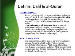Definisi Dalil & al-Quran DEFINISI DALIL Secara bahasa adalah “yang menunjukkan terhadap sesuatu”. Dalil diartikan pula dengan  ما فيه دلالة وإرشاد   artinya perkara yang di dalamnya terdapat petunjuk. Ulama Ushul mendefinisikan dalil dengan istilah الذي يمكن ان يتوصّل بصحيح النظر فيه الى العلم بمطلوب خبري  artinya sesuatu yang dengan penelaahan yang shahih bisa menghantarkan kepada pengetahuan terhadap  mathlub khabari  (hukum suatu perkara yang sedang dicari status hukumnya).  TA’RIF AL-QURAN bentuk mashdar dari fi’il madhi  qara`a  yang berarti bacaan. Menurut istilah Ushul Fiqh, al-Quran berarti  kalam  (perkataan) Allah yang diturunkan-Nya dengan perantaraan malaikat Jibril kepada Nabi Muhammad Saw dengan bahasa Arab serta dianggap beribadah membacanya. 