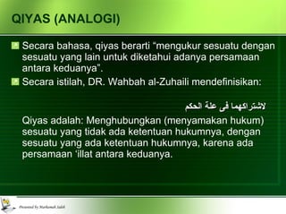 QIYAS (ANALOGI) Secara bahasa, qiyas berarti “mengukur sesuatu dengan sesuatu yang lain untuk diketahui adanya persamaan antara keduanya”. Secara istilah, DR. Wahbah al-Zuhaili mendefinisikan: إلحاق أمر غير منصوص على حكمه الشرعي بأمر منصوص على حكمه لاشتراكهما فى علة الحكم Qiyas adalah: Menghubungkan (menyamakan hukum) sesuatu yang tidak ada ketentuan hukumnya, dengan sesuatu yang ada ketentuan hukumnya, karena ada persamaan ‘illat antara keduanya. 