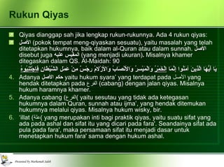 Rukun Qiyas Qiyas dianggap sah jika lengkap rukun-rukunnya. Ada 4 rukun qiyas: الأصل   (pokok tempat meng-qiyaskan sesuatu), yaitu masalah yang telah ditetapkan hukumnya, baik dalam al-Quran atau dalam sunnah.   الأصل   disebut juga  المقيس عليه   (yang menjadi ukuran) .  Misalnya khamer ditegaskan dalam QS. Al-Maidah: 90 يَا أَيُّهَا الَّذِينَ آمَنُوا إِنَّمَا  الْخَمْرُ  وَالْمَيْسِرُ وَالأنْصَابُ وَالأزْلامُ رِجْسٌ مِنْ عَمَلِ الشَّيْطَانِ  فَاجْتَنِبُوهُ Adanya  حكم الأصل   yaitu hukum syara’ yang terdapat pada  الأصل   yang hendak ditetapkan pada  الفرع   (cabang) dengan jalan qiyas. Misalnya hukum haramnya khamer. Adanya cabang  ( الفرع )  yaitu sesutau yang tidak ada ketegasan hukumnya dalam Quran, sunnah atau ijma’, yang hendak ditemukan hukumnya melalui qiyas. Misalnya hukum wisky, bir. ‘ illat  ( علة )  yang merupakan inti bagi praktik qiyas,  yaitu suatu sifat yang ada pada ashal dan sifat itu yang dicari pada fara'. Seandainya sifat ada pula pada fara', maka persamaan sifat itu menjadi dasar untuk menetapkan hukum fara' sama dengan hukum ashal. 