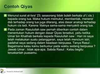 Contoh Qiyas Menurut surat al-Isra' 23; seseorang tidak boleh berkata uf ( cis ) kepada orang tua. Maka hukum memukul, membentak, meneror dsb terhadap orang tua juga dilarang, atas dasar analogi terhadap hukum cis tadi. Karena ‘illatnya sama-sama menyakiti orang tua.  Pada zaman Rasulullah saw pernah diberikan contoh dalam menentukan hukum dengan dasar Qiyas tersebut, yaitu ketika Umar bin Khathab berkata kepada Rasulullah saw : Hari ini saya telah melakukan suatu pelanggaran, saya telah mencium istri, padahal saya sedang dalam keadaan berpuasa. Tanya Rasul : Bagaimana kalau kamu berkumur pada waktu sedang berpuasa ? Jawab Umar : tidak apa-apa. Sabda Rasul : Kalau begitu teruskanlah puasamu. 