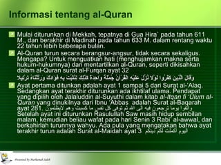 Informasi tentang al-Quran Mulai diturunkan di Mekkah, tepatnya di Gua Hira` pada tahun 611 M., dan berakhir di Madinah pada tahun 633 M. dalam rentang waktu 22 tahun lebih beberapa bulan. Al-Quran turun secara berangsur-angsur, tidak secara sekaligus. Mengapa? Untuk menguatkan hati (menghujamkan makna serta hukum-hukumnya) dan mentartilkan al-Quran, seperti dikisahkan dalam al-Quran surat al-Furqan ayat 32 وَقَالَ الَّذِينَ كَفَرُوا لَوْلا نُزِّلَ عَلَيْهِ الْقُرْآنُ جُمْلَةً وَاحِدَةً كَذَلِكَ لِنُثَبِّتَ بِهِ فُؤَادَكَ وَرَتَّلْنَاهُ تَرْتِيلا   Ayat pertama ditunkan adalah ayat 1 sampai 5 dari Surat al-’Alaq. Sedangkan ayat terakhir diturunkan ada ikhtilaf ulama. Pendapat yang dipilih oleh Jalaluddin al-Suyuthi dalam kitab  al-Itqan fi ‘Ulum al-Quran  yang dinukilnya dari Ibnu ‘Abbas  adalah Surat al-Baqarah ayat 281.  واتقوا يوما ترجعون فيه الى الله ثم توفى كل نفس ما كسبت وهم لايظلمون   Setelah ayat ini diturunkan Rasulullah Saw masih hidup sembilan malam, kemudian beliau wafat pada hari Senin 3 Rabi’ al-awwal, dan berkahirlah turunnya wahyu. Ada pula yang mengatakan bahwa ayat terakhir turun adalah Surat al-Maidah ayat 3  اليوم أكملت لكم دينكم 