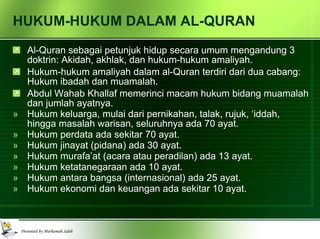 HUKUM-HUKUM DALAM AL-QURAN Al-Quran sebagai petunjuk hidup secara umum mengandung 3 doktrin: Akidah, akhlak, dan hukum-hukum amaliyah.  Hukum-hukum amaliyah dalam al-Quran terdiri dari dua cabang: Hukum ibadah dan muamalah. Abdul Wahab Khallaf memerinci macam hukum bidang muamalah dan jumlah ayatnya. Hukum keluarga, mulai dari pernikahan, talak, rujuk, ‘iddah, hingga masalah warisan, seluruhnya ada 70 ayat. Hukum perdata ada sekitar 70 ayat. Hukum jinayat (pidana) ada 30 ayat. Hukum murafa’at (acara atau peradilan) ada 13 ayat. Hukum ketatanegaraan ada 10 ayat. Hukum antara bangsa (internasional) ada 25 ayat. Hukum ekonomi dan keuangan ada sekitar 10 ayat. 