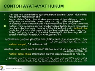 CONTOH AYAT-AYAT HUKUM Dari segi rinci atau tidaknya ayat-ayat hukum dalam al-Quran, Muhammad Abu Zahrah menjelaskan sbb.: Ibadah, dalam Quran dikemukakan secara mujmal (global) tanpa merinci kaifiyatnya, seperti shalat, puasa, zakat dan haji. Untuk menjelaskan tatacaranya dilimpahkan kepada Nabi Muhammad Saw dengan sunnahnya. Kaffarat, yaitu semacam denda yang bermakna ibadah, karena merupakan penghapus bagi sebagian dosa. Ada 3 bentuk kaffarat, yaitu:  Kaffarat zihar  (seperti ungkapan suami kepada istrinya “kau bagiku bagaikan punggung ibuku”). Istri yang sudah di zihar tidak boleh digauli oleh suaminya kecuali setelah membayar kaffarat, QS. Al-Mujadilah: 3-4. وَالَّذِينَ يُظَاهِرُونَ مِنْ نِسَائِهِمْ ثُمَّ يَعُودُونَ لِمَا قَالُوا فَتَحْرِيرُ رَقَبَةٍ مِنْ قَبْلِ أَنْ يَتَمَاسَّا ذَلِكُمْ تُوعَظُونَ بِهِ وَاللَّهُ بِمَا تَعْمَلُونَ خَبِيرٌ   *  فَمَنْ لَمْ يَجِدْ فَصِيَامُ شَهْرَيْنِ مُتَتَابِعَيْنِ مِنْ قَبْلِ أَنْ يَتَمَاسَّا فَمَنْ لَمْ يَسْتَطِعْ فَإِطْعَامُ سِتِّينَ مِسْكِينًا ذَلِكَ لِتُؤْمِنُوا بِاللَّهِ وَرَسُولِهِ وَتِلْكَ حُدُودُ اللَّهِ وَلِلْكَافِرِينَ عَذَابٌ أَلِيمٌ   Kaffarat sumpah , QS. Al-Maidah: 89. لا يُؤَاخِذُكُمُ اللَّهُ بِاللَّغْوِ فِي أَيْمَانِكُمْ وَلَكِنْ يُؤَاخِذُكُمْ بِمَا عَقَّدْتُمُ الأيْمَانَ فَكَفَّارَتُهُ إِطْعَامُ عَشَرَةِ مَسَاكِينَ مِنْ أَوْسَطِ مَا تُطْعِمُونَ أَهْلِيكُمْ أَوْ كِسْوَتُهُمْ أَوْ تَحْرِيرُ رَقَبَةٍ فَمَنْ لَمْ يَجِدْ فَصِيَامُ ثَلاثَةِ أَيَّامٍ ذَلِكَ كَفَّارَةُ أَيْمَانِكُمْ إِذَا حَلَفْتُمْ وَاحْفَظُوا أَيْمَانَكُمْ كَذَلِكَ يُبَيِّنُ اللَّهُ لَكُمْ آيَاتِهِ لَعَلَّكُمْ تَشْكُرُونَ   Kaffarat qatl al-khata`  (membunuh mukmin secara tersalah). al-Nisa`: 92 وَمَا كَانَ لِمُؤْمِنٍ أَنْ يَقْتُلَ مُؤْمِنًا إِلا خَطَأً وَمَنْ قَتَلَ مُؤْمِنًا خَطَأً فَتَحْرِيرُ رَقَبَةٍ مُؤْمِنَةٍ وَدِيَةٌ مُسَلَّمَةٌ إِلَى أَهْلِهِ إِلا أَنْ يَصَّدَّقُوا فَإِنْ كَانَ مِنْ قَوْمٍ عَدُوٍّ لَكُمْ وَهُوَ مُؤْمِنٌ فَتَحْرِيرُ رَقَبَةٍ مُؤْمِنَةٍ وَإِنْ كَانَ مِنْ قَوْمٍ بَيْنَكُمْ وَبَيْنَهُمْ مِيثَاقٌ فَدِيَةٌ مُسَلَّمَةٌ إِلَى أَهْلِهِ وَتَحْرِيرُ رَقَبَةٍ مُؤْمِنَةٍ فَمَنْ لَمْ يَجِدْ فَصِيَامُ شَهْرَيْنِ مُتَتَابِعَيْنِ تَوْبَةً مِنَ اللَّهِ وَكَانَ اللَّهُ عَلِيمًا حَكِيمًا   