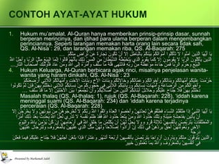 CONTOH AYAT-AYAT HUKUM Hukum mu’amalat. Al-Quran hanya memberikan prinsip-prinsip dasar, sunnah berperan merincinya, dan ijtihad para ulama berperan dalam mengembangkan perinciannya. Seperti larangan memakan harta orang lain secara tidak sah, QS. Al-Nisa`: 29, dan larangan memakan riba, QS. Al-Baqarah: 275 يَا أَيُّهَا الَّذِينَ آمَنُوا لا تَأْكُلُوا أَمْوَالَكُمْ بَيْنَكُمْ بِالْبَاطِلِ إِلا أَنْ تَكُونَ تِجَارَةً عَنْ تَرَاضٍ مِنْكُمْ   … الَّذِينَ يَأْكُلُونَ الرِّبَا لا يَقُومُونَ إِلا كَمَا يَقُومُ الَّذِي يَتَخَبَّطُهُ الشَّيْطَانُ مِنَ الْمَسِّ ذَلِكَ بِأَنَّهُمْ قَالُوا إِنَّمَا الْبَيْعُ مِثْلُ الرِّبَا وَأَحَلَّ اللَّهُ الْبَيْعَ وَحَرَّمَ الرِّبَا فَمَنْ جَاءَهُ مَوْعِظَةٌ مِنْ رَبِّهِ فَانْتَهَى فَلَهُ مَا سَلَفَ وَأَمْرُهُ إِلَى اللَّهِ وَمَنْ عَادَ فَأُولَئِكَ أَصْحَابُ النَّارِ ... Hukum Keluarga, Al-Quran berbicara agak rinci, misalnya penjelasan wanita-wanita yang haram dinikahi, QS. Al-Nisa`: 23 حُرِّمَتْ عَلَيْكُمْ أُمَّهَاتُكُمْ وَبَنَاتُكُمْ وَأَخَوَاتُكُمْ وَعَمَّاتُكُمْ وَخَالاتُكُمْ وَبَنَاتُ الأخِ وَبَنَاتُ الأخْتِ وَأُمَّهَاتُكُمُ اللاتِي أَرْضَعْنَكُمْ وَأَخَوَاتُكُمْ مِنَ الرَّضَاعَةِ وَأُمَّهَاتُ نِسَائِكُمْ وَرَبَائِبُكُمُ اللاتِي فِي حُجُورِكُمْ مِنْ نِسَائِكُمُ اللاتِي دَخَلْتُمْ بِهِنَّ فَإِنْ لَمْ تَكُونُوا دَخَلْتُمْ بِهِنَّ فَلا جُنَاحَ عَلَيْكُمْ وَحَلائِلُ أَبْنَائِكُمُ الَّذِينَ مِنْ أَصْلابِكُمْ وَأَنْ تَجْمَعُوا بَيْنَ الأخْتَيْنِ إِلا مَا قَدْ سَلَفَ  … Masalah thalaq (QS. Al-thalaq: 1), rujuk (QS. Al-Baqarah: 228), ‘iddah karena meninggal suami (QS. Al-Baqarah: 234) dan ‘iddah karena terjadinya perceraian (QS. Al-Baqarah: 228) يَا أَيُّهَا النَّبِيُّ إِذَا طَلَّقْتُمُ النِّسَاءَ فَطَلِّقُوهُنَّ لِعِدَّتِهِنَّ وَأَحْصُوا الْعِدَّةَ وَاتَّقُوا اللَّهَ رَبَّكُمْ لا تُخْرِجُوهُنَّ مِنْ بُيُوتِهِنَّ وَلا يَخْرُجْنَ إِلا أَنْ يَأْتِينَ بِفَاحِشَةٍ مُبَيِّنَةٍ وَتِلْكَ حُدُودُ اللَّهِ وَمَنْ يَتَعَدَّ حُدُودَ اللَّهِ فَقَدْ ظَلَمَ نَفْسَهُ لا تَدْرِي لَعَلَّ اللَّهَ يُحْدِثُ بَعْدَ ذَلِكَ أَمْرًا   وَالْمُطَلَّقَاتُ يَتَرَبَّصْنَ بِأَنْفُسِهِنَّ ثَلاثَةَ قُرُوءٍ وَلا يَحِلُّ لَهُنَّ أَنْ يَكْتُمْنَ مَا خَلَقَ اللَّهُ فِي أَرْحَامِهِنَّ إِنْ كُنَّ يُؤْمِنَّ بِاللَّهِ وَالْيَوْمِ الآخِرِ وَبُعُولَتُهُنَّ أَحَقُّ بِرَدِّهِنَّ فِي ذَلِكَ إِنْ أَرَادُوا إِصْلاحًا وَلَهُنَّ مِثْلُ الَّذِي عَلَيْهِنَّ بِالْمَعْرُوفِ وَلِلرِّجَالِ عَلَيْهِنَّ دَرَجَةٌ وَالَّذِينَ يُتَوَفَّوْنَ مِنْكُمْ وَيَذَرُونَ أَزْوَاجًا يَتَرَبَّصْنَ بِأَنْفُسِهِنَّ أَرْبَعَةَ أَشْهُرٍ وَعَشْرًا فَإِذَا بَلَغْنَ أَجَلَهُنَّ فَلا جُنَاحَ عَلَيْكُمْ فِيمَا فَعَلْنَ فِي أَنْفُسِهِنَّ بِالْمَعْرُوفِ وَاللَّهُ بِمَا تَعْمَلُونَ خَبِيرٌ   