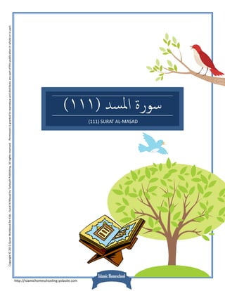 Copyright © 2011 Quran Workbook for Kids ‐ Surat Al Masad by Tarbiyah Publishing. All rights reserved.   Permission is granted to reproduce and distribute any part of this publica on in whole or in part. 




h p://islamichomeschooling.yolasite.com 
                                           Islamic Homeschool
                                                                                                                                                                                        (111) SURAT AL‐MASAD 
                                                                                                                                                                                                                (١١١) ‫ﺳﻮرة اﳌﺴﺪ‬
 