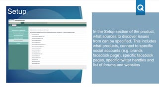 In this view, the Complaints & Issues
are categorized by the product type
with a daily & cumulative tracking of
the data
Currently the product has been set
up with a default set of product
types (e.g. phone, electronics etc.).
There is customization flexibility to
set up with product choice
determined by the brand/user
Product Insights
 