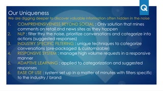 Our Uniqueness
We are digging deeper to discover valuable information often hidden in the noise
1. COMPREHENSIVENESS BEYOND SOCIAL : Only solution that mines
comments on retail and news sites as they happen
2. NLP : filter thru the noise, prioritize conversations and categorize into actions
(suggested responses)
3. INDUSTRY SPECIFIC FILTERING : unique techniques to categorize
conversations (pre-packaged & customizable)
4. RESPONSIVE SYSTEM : manage high volume requests in a responsive
manner
5. ADAPTIVE LEARNING : applied to categorization and suggested responses
6. EASE OF USE : system set up in a matter of minutes with filters specific to the
industry / brand
7. BUSINESS MODEL : price per qualified sales lead and addressable service
issue
 