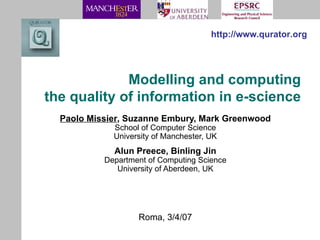Modelling and computing the quality of information in e-science Paolo Missier , Suzanne Embury, Mark Greenwood School of Computer Science University of Manchester, UK Alun Preece, Binling Jin Department of Computing Science University of Aberdeen, UK http://www.qurator.org Roma, 3/4/07 