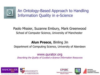 An Ontology-Based Approach to Handling Information Quality in e-Science Paolo Missier, Suzanne Embury, Mark Greenwood School of Computer Science, University of Manchester  Alun Preece , Binling Jin Department of Computing Science, University of Aberdeen www.qurator.org Describing the Quality of Curated e-Science Information Resources 