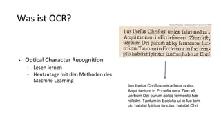 Was ist OCR?
• Optical Character Recognition
• Lesen lernen
• Heutzutage mit den Methoden des
Machine Learning
lius Iheſus Chriſtus unica ſalus noſtra.
Atqui tantum in Eccleſia uera Zion eſt,
uerbum Dei purum abſcq fermento hæ‐
reſew̃n. Tantum in Eccleſia ut in ſuo tem‐
plo habitat ſpiritus ſanctus, habitat Chri
Abdias Propheta Explanatus Commentariolo (1537)
 
