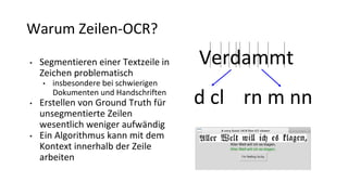 Warum Zeilen-OCR?
• Segmentieren einer Textzeile in
Zeichen problematisch
• insbesondere bei schwierigen
Dokumenten und Handschriften
• Erstellen von Ground Truth für
unsegmentierte Zeilen
wesentlich weniger aufwändig
• Ein Algorithmus kann mit dem
Kontext innerhalb der Zeile
arbeiten
Verdammt
d cl rn m nn
 