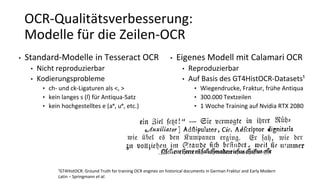 OCR-Qualitätsverbesserung:
Modelle für die Zeilen-OCR
• Standard-Modelle in Tesseract OCR
• Nicht reproduzierbar
• Kodierungsprobleme
• ch- und ck-Ligaturen als <, >
• kein langes s (ſ) für Antiqua-Satz
• kein hochgestelltes e (aᵉ, uᵉ, etc.)
¹GT4HistOCR: Ground Truth for training OCR engines on historical documents in German Fraktur and Early Modern
Latin – Springmann et al.
• Eigenes Modell mit Calamari OCR
• Reproduzierbar
• Auf Basis des GT4HistOCR-Datasets¹
• Wiegendrucke, Fraktur, frühe Antiqua
• 300.000 Textzeilen
• 1 Woche Training auf Nvidia RTX 2080
 