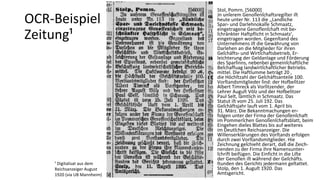 Stol, Pomrn. [56000]
Jn unſerem Genoſſenſchaftsregiſter iſt
heute unter Nr. 113 die ,,Landliche
Spar⸗ und Darlehnokaſſe Schmaatz,
eingetragene Genofſenſchaft mit be⸗
ſchränkter Haftpflicht in Schmaatz',
eingetragen worden. Gegenſtand des
Unternehmens iſt die Gewährung von
Darlehen an die Mitglieder für ihren
Geſchäfts⸗ und Wirtſchaftsbetrieb, Er-
leichterung der Geldanlage und Förderung
des Sparſinns, nebenbei gemeinſchaftliche
Beſchaffuag landwirtſchaftlicher Betriebs.
mittel. Die Haftſumme beträgt 20 ,
die Höchſtzahl der Geſchäftsanteile 100.
Vorſtandsmitglieder ſind: der Hofbeſitzer
Albert Timreck als Vorſitzender, der
Lehrer Auguſt Völz und der Hofbeſitzer
Paul Selt, ſämtlich in Schmaatz. Das
Statut iſt vom 25. Juli 192. Das
Geſchäftsjahr lauft vom 1. April bis
31. März. Die Bekanntmachungen er⸗
folgen unter der Firma der Genoſſenſchaft
im Pommerſchen Genoſſenſchaftsblatt, beim
Eingehen dieſes Blattes bis auf weiteres
im Deutſchen Reichsanzeiger. Die
Willenserklärungen des Vorſtands erfolgen
durch zwei Vorſtandsmitglieder. Hie
Zeichnung geſchieht derart, daß die Zeich-
nenden zu der Firma ihre Namensunter⸗
ſchrift beifügen. Die Einficht in die Liſte
der Genoſſen iſt während der Geſchäfts.
ſtunden des Gerichts jedermann geſtattet.
Stolp, den 1. Auguſt 1920. Das
Amtsgericht.
¹ Digitalisat aus dem
Reichsanzeiger August
1920 (via UB Mannheim)
OCR-Beispiel
Zeitung¹
 