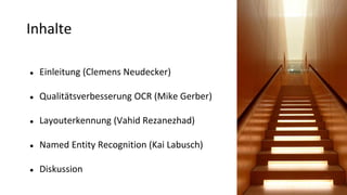 Inhalte
● Einleitung (Clemens Neudecker)
● Qualitätsverbesserung OCR (Mike Gerber)
● Layouterkennung (Vahid Rezanezhad)
● Named Entity Recognition (Kai Labusch)
● Diskussion
 