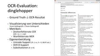 • Ground Truth ≟ OCR-Resultat
• Visualisierung von Unterschieden
Ihrem Gefängnüß ≟ Jhrem Gefängnüß
• Metriken:
• Zeichenfehlerrate CER
CER = (s + i + d)/l
• Wortfehlerrate WER
• Eigenentwicklung
• Unicode-Support (m̃ ≟ m, ñ = ñ, MUFI etc.)
• OCR-D-Support
• Substitutionen (ﬁ → fi)
OCR-Evaluation:
dinglehopper
 