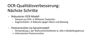 OCR-Qualitätsverbesserung:
Nächste Schritte
• Robusteres OCR-Modell
• Dataset aus DTA → Millionen Textzeilen
• Augmentation → Robuster gegen Noise und Skewing
• Postcorrection via Sprachmodell
• Verwendung a. der Wahrscheinlichkeiten b. aller k Modellergebnisse
➡ Informiertere Postcorrection
 