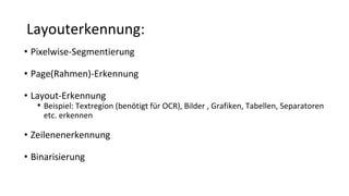 Layouterkennung:
• Pixelwise-Segmentierung
• Page(Rahmen)-Erkennung
• Layout-Erkennung
• Beispiel: Textregion (benötigt für OCR), Bilder , Grafiken, Tabellen, Separatoren
etc. erkennen
• Zeilenenerkennung
• Binarisierung
 