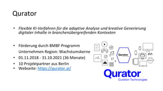 Qurator
• Flexible KI-Verfahren für die adaptive Analyse und kreative Generierung
digitaler Inhalte in branchenübergreifenden Kontexten
• Förderung durch BMBF Programm
Unternehmen Region: Wachstumskerne
• 01.11.2018 - 31.10.2021 (36 Monate)
• 10 Projektpartner aus Berlin
• Webseite: https://qurator.ai/
 