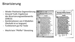 Binarisierung
• Wieder Pixelweise Segmentierung
• Ground Truth: Ergebnisse
des Binarisierungswettbewerbs
(DIBCO)
• Kombinationen von 4 Modellen
(Deshalb ist es langsam)
• Funktioniert gut für Texte
• Macht kein “Pfeffer”-Denoising
 