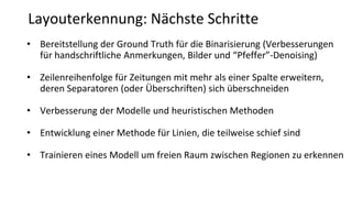 Layouterkennung: Nächste Schritte
• Bereitstellung der Ground Truth für die Binarisierung (Verbesserungen
für handschriftliche Anmerkungen, Bilder und “Pfeffer”-Denoising)
• Zeilenreihenfolge für Zeitungen mit mehr als einer Spalte erweitern,
deren Separatoren (oder Überschriften) sich überschneiden
• Verbesserung der Modelle und heuristischen Methoden
• Entwicklung einer Methode für Linien, die teilweise schief sind
• Trainieren eines Modell um freien Raum zwischen Regionen zu erkennen
 
