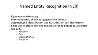 Named Entity Recognition (NER)
● Eigennamenerkennung
● Informationsextraktion aus gegebenem Volltext
● automatische Identifikation und Klassifikation von Eigennamen
● Folge von Wörtern, die eine real existierende Entität beschreiben,
wie z. B.:
○ Personen
○ Orte
○ Organisationen
○ Produkte
 