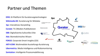 Partner und Themen
DFKI: KI-Plattform für Kuratierungstechnologien
Wikimedia DE: Kuratierung für Wikidata
3pc: Interaktives Storytelling
Condat: TV-/Medien-Publikationen
SBB: Digitalisiertes kulturelles Erbe
Ada: Biomedizinisches Wissen
FOKUS: Corporate Smart Insights (CSI)
ART+COM: Multimediale Ausstellungs-Kuratierung
Ubermetrics: Media Intelligence und Risikomonitoring
Semtation: Intelligente Prozessmodellierung
 