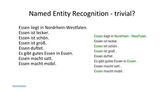 Named Entity Recognition - trivial?
Essen liegt in Nordrhein-Westfalen.
Essen ist lecker.
Essen ist schön.
Essen ist groß.
Essen duftet.
Es gibt gutes Essen in Essen.
Essen macht satt.
Essen macht mobil.
Demonstrator
 