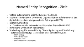 Named Entity Recognition - Ziele
• tiefere automatische Erschließung der Volltexte
• Suche nach Personen, Orten und Organisationen auf dem Portal der
digitalisierten Sammlungen oder in Zeitungen (ZEFYS)
• Digital Humanities
• Extraktion sozialer Netzwerke aus historischen Texten (SoNAR-IDH)
• historische Ortsnamen Konkordanz
• Vorbedingung für Named Entity Disambiguierung und Verlinkung:
• automatische eindeutige Identifikation einer Named Entity, z.B.:
• GND - Eintrag
• Wikidata Datensatz
• Wikipedia Seite
• Geo-koordinaten (Toponyme)
 