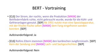 BERT - Vortraining
• [CLS] Der Strom, der nachts, wenn die Produktion [MASK] der
Bettfedernfabrik ruhte, nicht gebraucht wurde, wurde für die Kühl- und
Gefrieranlagen genutzt. [SEP] Ab 1951 nutzte man eine Spezialapparatur,
mit der frische Fische sofort [MASK] dem Fang eingefroren werden
konnten. [SEP]
Aufeinanderfolgend: Ja
• [CLS] Rollins Eltern stammen [MASK] den karibischen Jungferninseln. [SEP]
Kern der Sendung sind [MASK] Lach- und Sachgeschichten. [SEP]
Aufeinanderfolgend: Nein
 