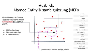 Approximative nächste Nachbarn Suche
Ausblick:
Named Entity Disambiguierung (NED)
So wurden Erik Axel Karlfeldt
1931 und UN-Generalsekretär
Hammarskjöld 1961 posthum
geehrt.
● BERT embeddings
● Fasttext embeddings
● FLAIR embeddings
 